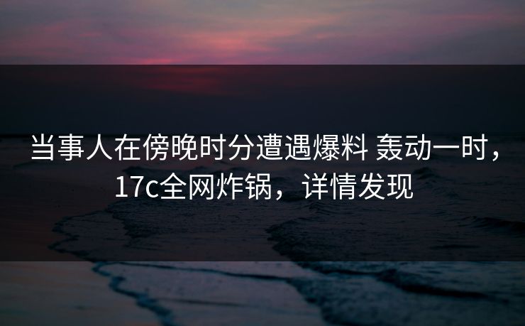当事人在傍晚时分遭遇爆料 轰动一时，17c全网炸锅，详情发现