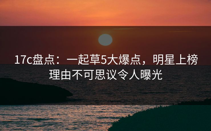 17c盘点：一起草5大爆点，明星上榜理由不可思议令人曝光