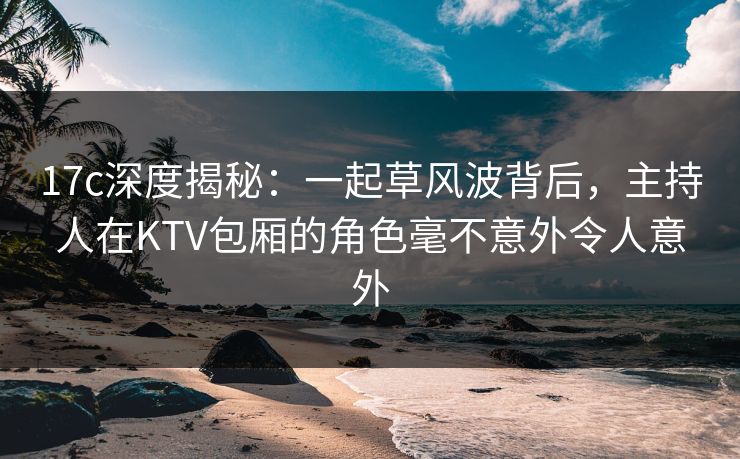 17c深度揭秘：一起草风波背后，主持人在KTV包厢的角色毫不意外令人意外