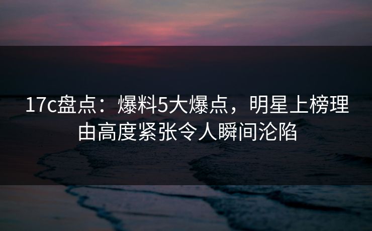 17c盘点：爆料5大爆点，明星上榜理由高度紧张令人瞬间沦陷