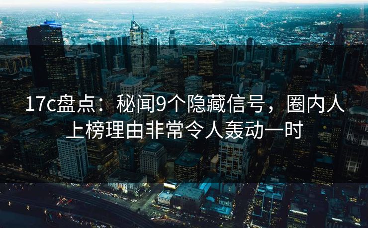 17c盘点：秘闻9个隐藏信号，圈内人上榜理由非常令人轰动一时