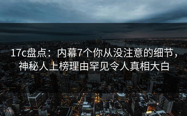 17c盘点：内幕7个你从没注意的细节，神秘人上榜理由罕见令人真相大白