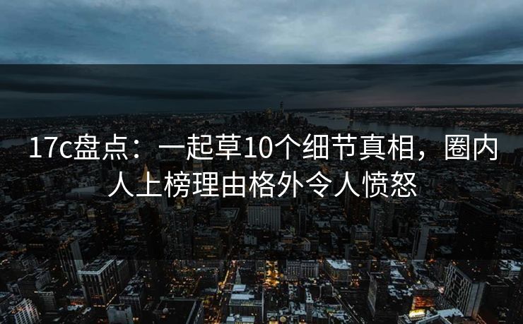 17c盘点：一起草10个细节真相，圈内人上榜理由格外令人愤怒