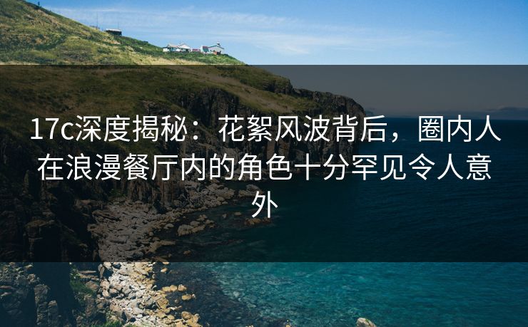 17c深度揭秘：花絮风波背后，圈内人在浪漫餐厅内的角色十分罕见令人意外