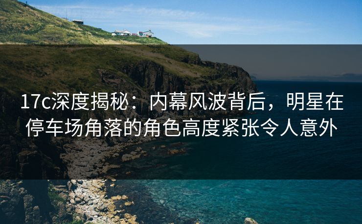 17c深度揭秘：内幕风波背后，明星在停车场角落的角色高度紧张令人意外