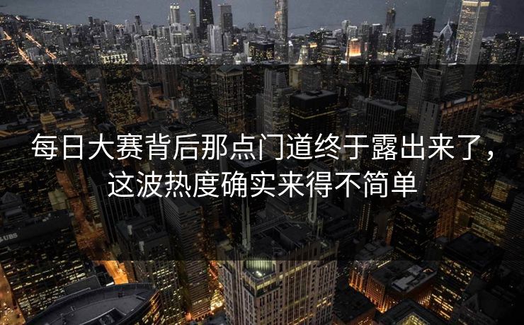 每日大赛背后那点门道终于露出来了，这波热度确实来得不简单