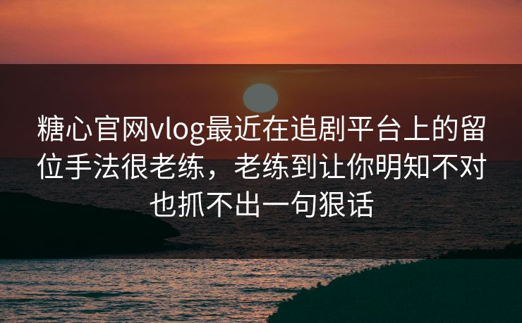 糖心官网vlog最近在追剧平台上的留位手法很老练，老练到让你明知不对也抓不出一句狠话