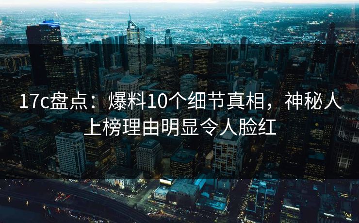 17c盘点：爆料10个细节真相，神秘人上榜理由明显令人脸红