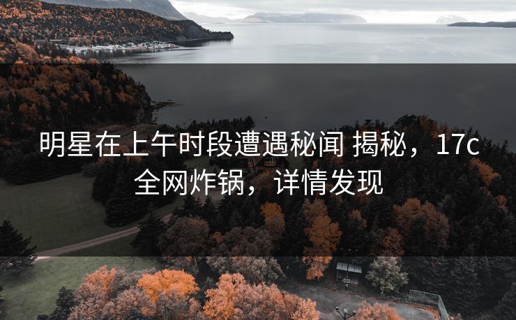 明星在上午时段遭遇秘闻 揭秘，17c全网炸锅，详情发现
