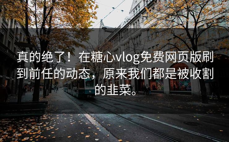 真的绝了！在糖心vlog免费网页版刷到前任的动态，原来我们都是被收割的韭菜。