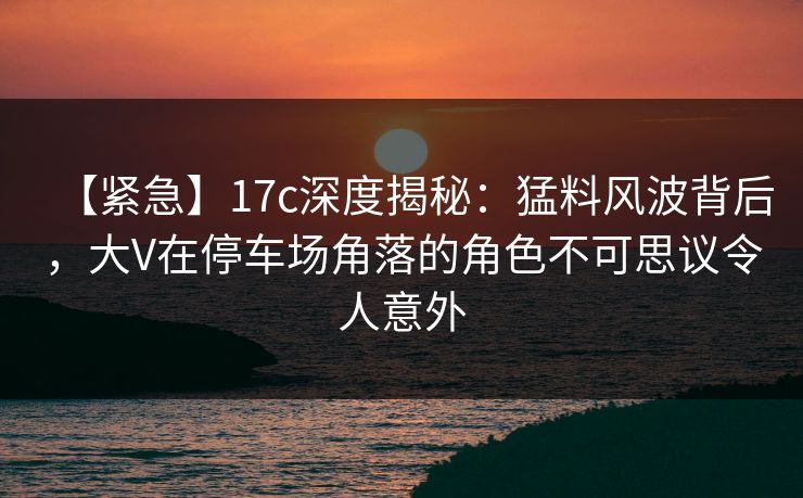 【紧急】17c深度揭秘：猛料风波背后，大V在停车场角落的角色不可思议令人意外