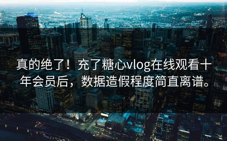 真的绝了！充了糖心vlog在线观看十年会员后，数据造假程度简直离谱。