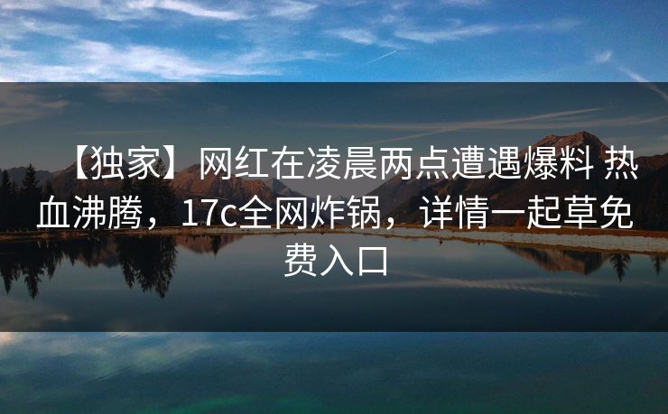 【独家】网红在凌晨两点遭遇爆料 热血沸腾，17c全网炸锅，详情一起草免费入口
