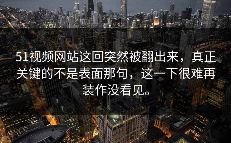 51视频网站这回突然被翻出来，真正关键的不是表面那句，这一下很难再装作没看见。