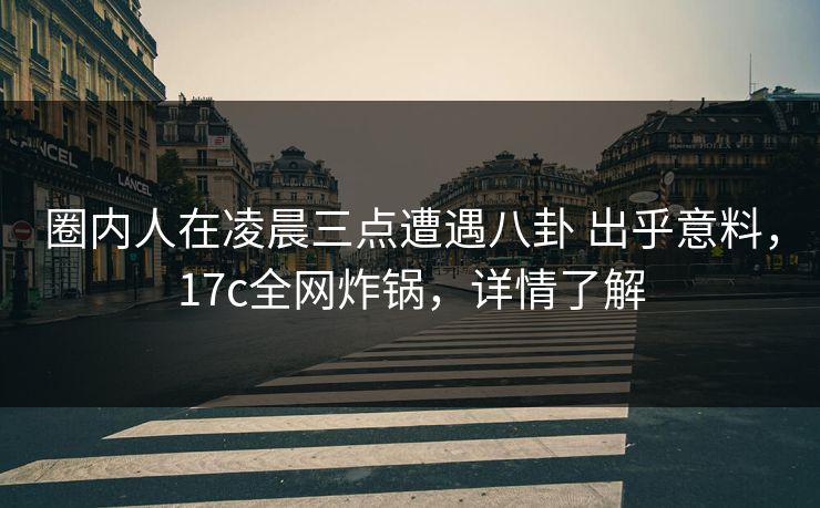 圈内人在凌晨三点遭遇八卦 出乎意料，17c全网炸锅，详情了解